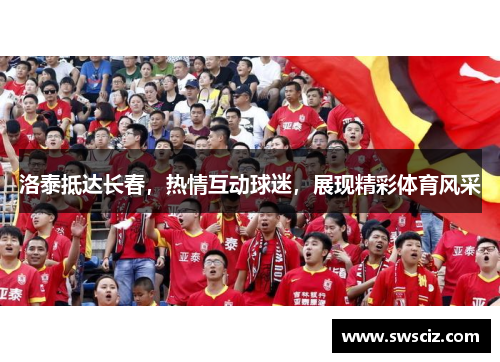 洛泰抵达长春，热情互动球迷，展现精彩体育风采